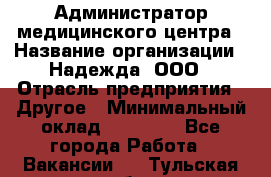 Администратор медицинского центра › Название организации ­ Надежда, ООО › Отрасль предприятия ­ Другое › Минимальный оклад ­ 30 000 - Все города Работа » Вакансии   . Тульская обл.